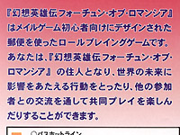 「『幻想英雄伝フォーチュン・オブ・ロマンシア』はメイルゲーム初心者向けにデザインされた郵便を使ったロールプレイングゲームです。あなたは、『幻想英雄伝フォーチュン・オブ・ロマンシア』の住人となり、世界の未来に影響を与える行動を取ったり、他の参加者との交流を通して共同プレイを楽しんだりすることができます」